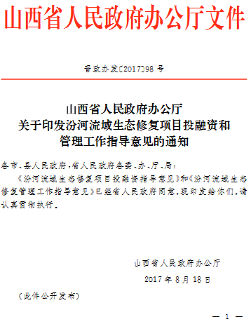 山西省人民政府辦公廳文件晉政辦發(fā)〔2017〕98號(hào)山西省人民政府辦公廳關(guān)于印發(fā)汾河流域生態(tài)修復(fù)項(xiàng)目投融資和管理工作指導(dǎo)意見的通知各市、縣人民政府,省人民政府各委、辦、廳、局:《汾河流域生態(tài)修復(fù)項(xiàng)目投融資指導(dǎo)意見》和《汾河流域生態(tài)修復(fù)管理工作指導(dǎo)意見》已經(jīng)省人民政府同意,現(xiàn)印發(fā)給你們，請認(rèn)真貫徹執(zhí)行。山西省人民政府辦公廳2017年8月18日(此件公開發(fā)布)                     
                                             
         